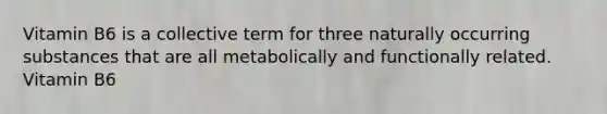 Vitamin B6 is a collective term for three naturally occurring substances that are all metabolically and functionally related. Vitamin B6