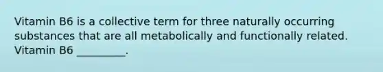 Vitamin B6 is a collective term for three naturally occurring substances that are all metabolically and functionally related. Vitamin B6 _________.