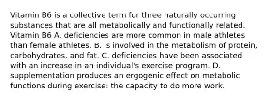 Vitamin B6 is a collective term for three naturally occurring substances that are all metabolically and functionally related. Vitamin B6 A. deficiencies are more common in male athletes than female athletes. B. is involved in the metabolism of protein, carbohydrates, and fat. C. deficiencies have been associated with an increase in an individual's exercise program. D. supplementation produces an ergogenic effect on metabolic functions during exercise: the capacity to do more work.