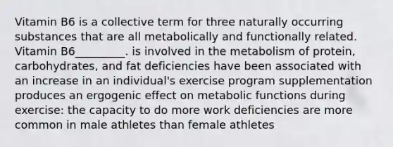 Vitamin B6 is a collective term for three naturally occurring substances that are all metabolically and functionally related. Vitamin B6_________. is involved in the metabolism of protein, carbohydrates, and fat deficiencies have been associated with an increase in an individual's exercise program supplementation produces an ergogenic effect on metabolic functions during exercise: the capacity to do more work deficiencies are more common in male athletes than female athletes