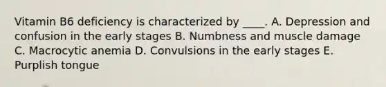 Vitamin B6 deficiency is characterized by ____. A. Depression and confusion in the early stages B. Numbness and muscle damage C. Macrocytic anemia D. Convulsions in the early stages E. Purplish tongue