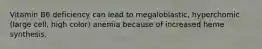 Vitamin B6 deficiency can lead to megaloblastic, hyperchomic (large cell, high color) anemia because of increased heme synthesis.