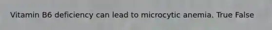 Vitamin B6 deficiency can lead to microcytic anemia. True False