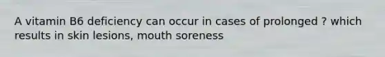 A vitamin B6 deficiency can occur in cases of prolonged ? which results in skin lesions, mouth soreness