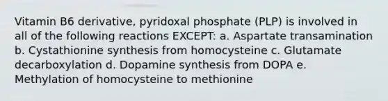 Vitamin B6 derivative, pyridoxal phosphate (PLP) is involved in all of the following reactions EXCEPT: a. Aspartate transamination b. Cystathionine synthesis from homocysteine c. Glutamate decarboxylation d. Dopamine synthesis from DOPA e. Methylation of homocysteine to methionine