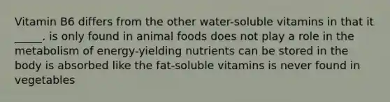 ​Vitamin B6 differs from the other water-soluble vitamins in that it _____. ​is only found in animal foods ​does not play a role in the metabolism of energy-yielding nutrients ​can be stored in the body ​is absorbed like the fat-soluble vitamins ​is never found in vegetables