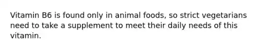 Vitamin B6 is found only in animal foods, so strict vegetarians need to take a supplement to meet their daily needs of this vitamin.