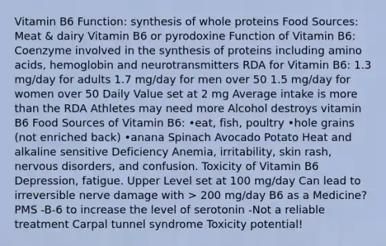 Vitamin B6 Function: synthesis of whole proteins Food Sources: Meat & dairy Vitamin B6 or pyrodoxine Function of Vitamin B6: Coenzyme involved in the synthesis of proteins including amino acids, hemoglobin and neurotransmitters RDA for Vitamin B6: 1.3 mg/day for adults 1.7 mg/day for men over 50 1.5 mg/day for women over 50 Daily Value set at 2 mg Average intake is more than the RDA Athletes may need more Alcohol destroys vitamin B6 Food Sources of Vitamin B6: •eat, fish, poultry •hole grains (not enriched back) •anana Spinach Avocado Potato Heat and alkaline sensitive Deficiency Anemia, irritability, skin rash, nervous disorders, and confusion. Toxicity of Vitamin B6 Depression, fatigue. Upper Level set at 100 mg/day Can lead to irreversible nerve damage with > 200 mg/day B6 as a Medicine? PMS -B-6 to increase the level of serotonin -Not a reliable treatment Carpal tunnel syndrome Toxicity potential!