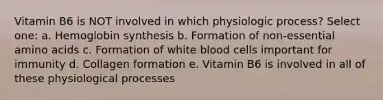 Vitamin B6 is NOT involved in which physiologic process? Select one: a. Hemoglobin synthesis b. Formation of non-essential amino acids c. Formation of white blood cells important for immunity d. Collagen formation e. Vitamin B6 is involved in all of these physiological processes