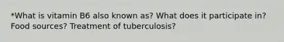 *What is vitamin B6 also known as? What does it participate in? Food sources? Treatment of tuberculosis?