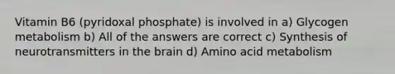 Vitamin B6 (pyridoxal phosphate) is involved in a) Glycogen metabolism b) All of the answers are correct c) Synthesis of neurotransmitters in the brain d) Amino acid metabolism