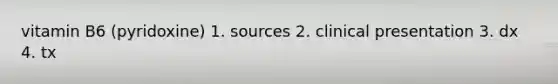 vitamin B6 (pyridoxine) 1. sources 2. clinical presentation 3. dx 4. tx