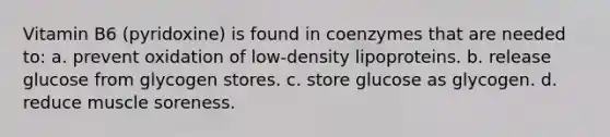 Vitamin B6 (pyridoxine) is found in coenzymes that are needed to: a. prevent oxidation of low-density lipoproteins. b. release glucose from glycogen stores. c. store glucose as glycogen. d. reduce muscle soreness.