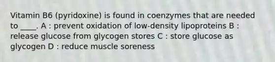 Vitamin B6 (pyridoxine) is found in coenzymes that are needed to ____. A : prevent oxidation of low-density lipoproteins B : release glucose from glycogen stores C : store glucose as glycogen D : reduce muscle soreness