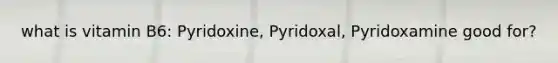 what is vitamin B6: Pyridoxine, Pyridoxal, Pyridoxamine good for?