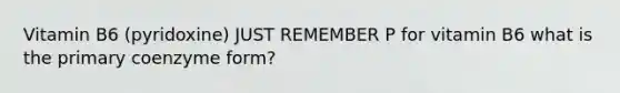 Vitamin B6 (pyridoxine) JUST REMEMBER P for vitamin B6 what is the primary coenzyme form?