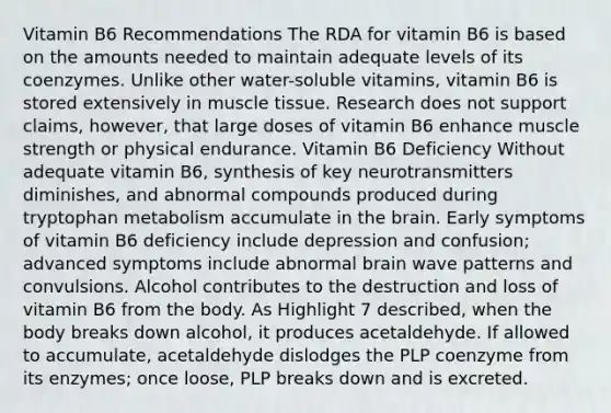 Vitamin B6 Recommendations The RDA for vitamin B6 is based on the amounts needed to maintain adequate levels of its coenzymes. Unlike other water-soluble vitamins, vitamin B6 is stored extensively in muscle tissue. Research does not support claims, however, that large doses of vitamin B6 enhance muscle strength or physical endurance. Vitamin B6 Deficiency Without adequate vitamin B6, synthesis of key neurotransmitters diminishes, and abnormal compounds produced during tryptophan metabolism accumulate in the brain. Early symptoms of vitamin B6 deficiency include depression and confusion; advanced symptoms include abnormal brain wave patterns and convulsions. Alcohol contributes to the destruction and loss of vitamin B6 from the body. As Highlight 7 described, when the body breaks down alcohol, it produces acetaldehyde. If allowed to accumulate, acetaldehyde dislodges the PLP coenzyme from its enzymes; once loose, PLP breaks down and is excreted.