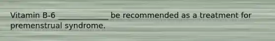 Vitamin B-6 _____________ be recommended as a treatment for premenstrual syndrome.