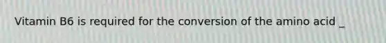 Vitamin B6 is required for the conversion of the amino acid _