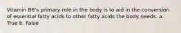 Vitamin B6's primary role in the body is to aid in the conversion of essential fatty acids to other fatty acids the body needs. a. True b. False