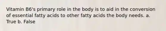 Vitamin B6's primary role in the body is to aid in the conversion of essential fatty acids to other fatty acids the body needs. a. True b. False