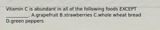 Vitamin C is abundant in all of the following foods EXCEPT __________. A.grapefruit B.strawberries C.whole wheat bread D.green peppers
