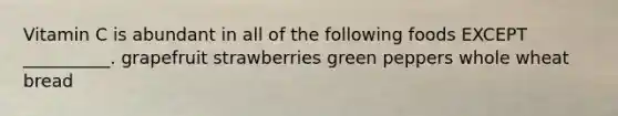 Vitamin C is abundant in all of the following foods EXCEPT __________. grapefruit strawberries green peppers whole wheat bread