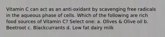 Vitamin C can act as an anti-oxidant by scavenging free radicals in the aqueous phase of cells. Which of the following are rich food sources of Vitamin C? Select one: a. Olives & Olive oil b. Beetroot c. Blackcurrants d. Low fat dairy milk