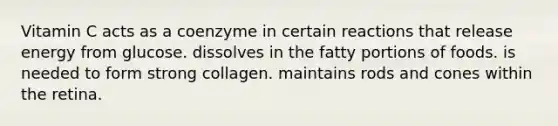 Vitamin C acts as a coenzyme in certain reactions that release energy from glucose. dissolves in the fatty portions of foods. is needed to form strong collagen. maintains rods and cones within the retina.