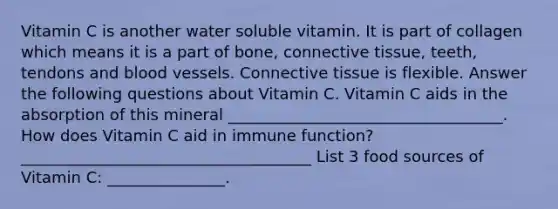 Vitamin C is another water soluble vitamin. It is part of collagen which means it is a part of bone, connective tissue, teeth, tendons and blood vessels. Connective tissue is flexible. Answer the following questions about Vitamin C. Vitamin C aids in the absorption of this mineral ___________________________________. How does Vitamin C aid in immune function? _____________________________________ List 3 food sources of Vitamin C: _______________.