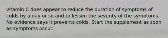 vitamin C does appear to reduce the duration of symptoms of colds by a day or so and to lessen the severity of the symptoms. No evidence says it prevents colds. Start the supplement as soon as symptoms occur.