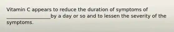 Vitamin C appears to reduce the duration of symptoms of __________________by a day or so and to lessen the severity of the symptoms.