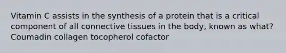 Vitamin C assists in the synthesis of a protein that is a critical component of all connective tissues in the body, known as what? Coumadin collagen tocopherol cofactor