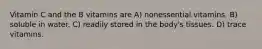 Vitamin C and the B vitamins are A) nonessential vitamins. B) soluble in water. C) readily stored in the body's tissues. D) trace vitamins.