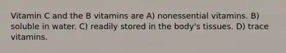 Vitamin C and the B vitamins are A) nonessential vitamins. B) soluble in water. C) readily stored in the body's tissues. D) trace vitamins.