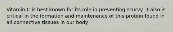 Vitamin C is best known for its role in preventing scurvy. It also is critical in the formation and maintenance of this protein found in all connective tissues in our body.
