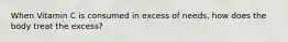 When Vitamin C is consumed in excess of needs, how does the body treat the excess?