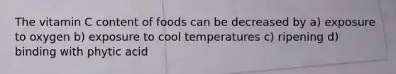 The vitamin C content of foods can be decreased by a) exposure to oxygen b) exposure to cool temperatures c) ripening d) binding with phytic acid