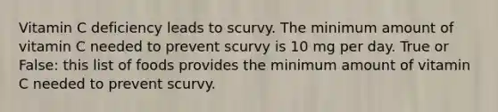 Vitamin C deficiency leads to scurvy. The minimum amount of vitamin C needed to prevent scurvy is 10 mg per day. True or False: this list of foods provides the minimum amount of vitamin C needed to prevent scurvy.