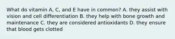 What do vitamin A, C, and E have in common? A. they assist with vision and cell differentiation B. they help with bone growth and maintenance C. they are considered antioxidants D. they ensure that blood gets clotted