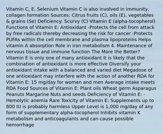 Vitamin C, E, Selenium Vitamin C is also involved in immunity, collagen formation Sources: Citrus fruits (C), oils (E), vegetables & grains (Se) Deficiency: Scurvy (C) Vitamin E (alpha-tocopherol) Functions of Vitamin E: Antioxidant -Protects the cell from attack by free radicals thereby decreasing the risk for cancer -Protects PUFAs within the cell membrane and plasma lipoproteins Helps vitamin A absorption Role in iron metabolism 4. Maintenance of nervous tissue and immune function The More the Better? Vitamin E is only one of many antioxidant It is likely that the combination of antioxidant is more effective Diversify your antioxidant intake with a balanced and varied diet Megadose of one antioxidant may interfere with the action of another RDA for Vitamin E: 15 mg/day for women and men Average intake meets RDA Food Sources of Vitamin E: Plant oils Wheat germ Asparagus Peanuts Margarine Nuts and seeds Deficiency of Vitamin E: · Hemolytic anemia Rare Toxicity of Vitamin E: Supplements up to 800 IU is probably harmless Upper Level is 1,000 mg/day of any form of supplementary alpha-tocopherol Inhibits vitamin K metabolism and anticoagulants and can cause possible hemorrhage