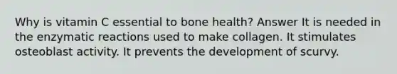 Why is vitamin C essential to bone health? Answer It is needed in the enzymatic reactions used to make collagen. It stimulates osteoblast activity. It prevents the development of scurvy.