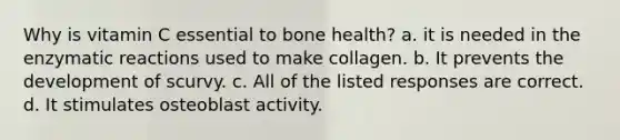 Why is vitamin C essential to bone health? a. it is needed in the enzymatic reactions used to make collagen. b. It prevents the development of scurvy. c. All of the listed responses are correct. d. It stimulates osteoblast activity.