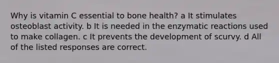 Why is vitamin C essential to bone health? a It stimulates osteoblast activity. b It is needed in the enzymatic reactions used to make collagen. c It prevents the development of scurvy. d All of the listed responses are correct.