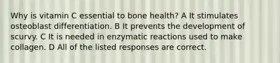 Why is vitamin C essential to bone health? A It stimulates osteoblast differentiation. B It prevents the development of scurvy. C It is needed in enzymatic reactions used to make collagen. D All of the listed responses are correct.