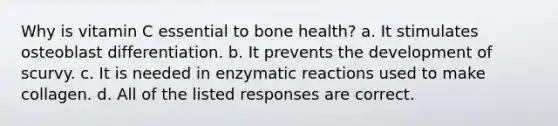 Why is vitamin C essential to bone health? a. It stimulates osteoblast differentiation. b. It prevents the development of scurvy. c. It is needed in enzymatic reactions used to make collagen. d. All of the listed responses are correct.