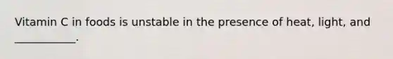 Vitamin C in foods is unstable in the presence of heat, light, and ___________.