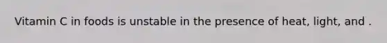 Vitamin C in foods is unstable in the presence of heat, light, and .