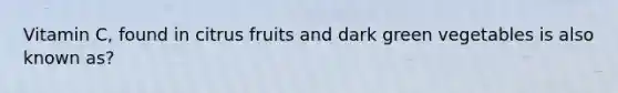 Vitamin C, found in citrus fruits and dark green vegetables is also known as?