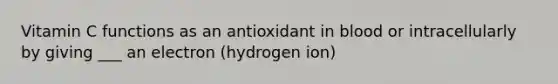 Vitamin C functions as an antioxidant in blood or intracellularly by giving ___ an electron (hydrogen ion)